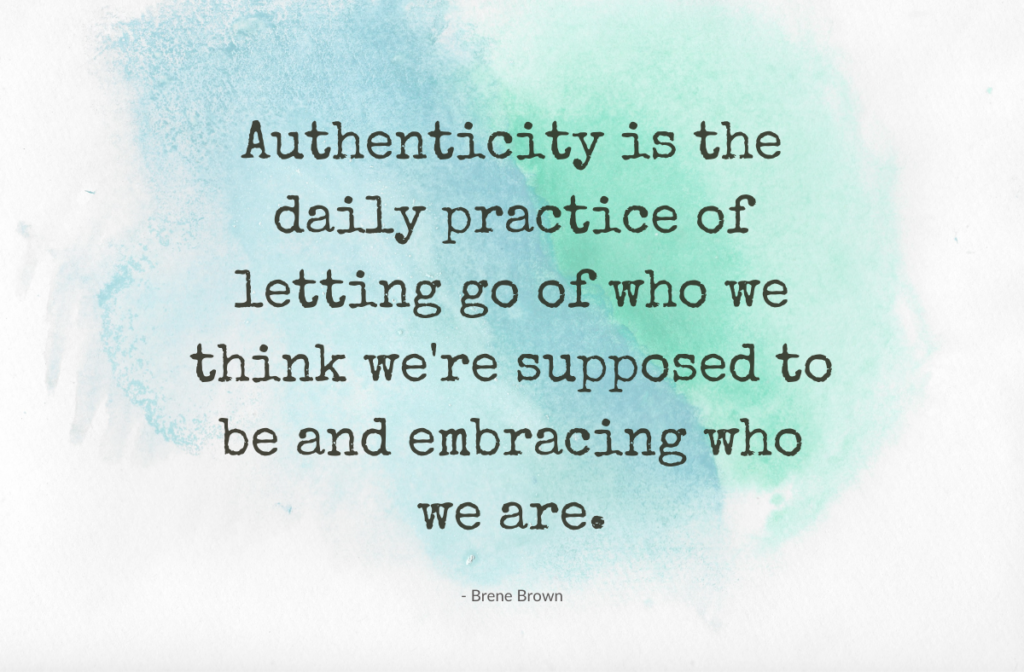 authenticity is the daily practice of letting go of who we think we're supposed to be and embracing who we are. Brene Brown